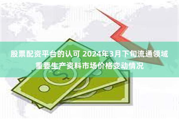 股票配资平台的认可 2024年3月下旬流通领域重要生产资料市场价格变动情况