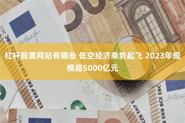 杠杆股票网站有哪些 低空经济乘势起飞 2023年规模超5000亿元