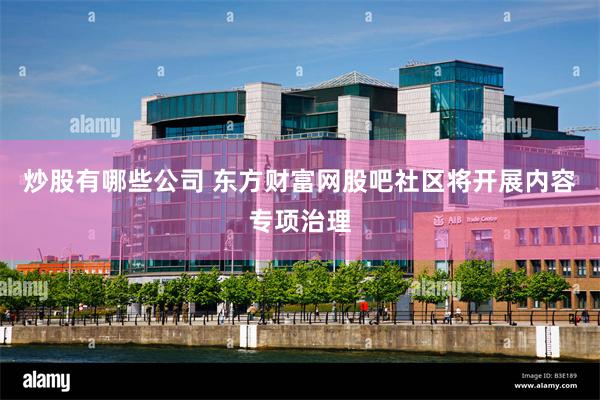 炒股有哪些公司 东方财富网股吧社区将开展内容专项治理