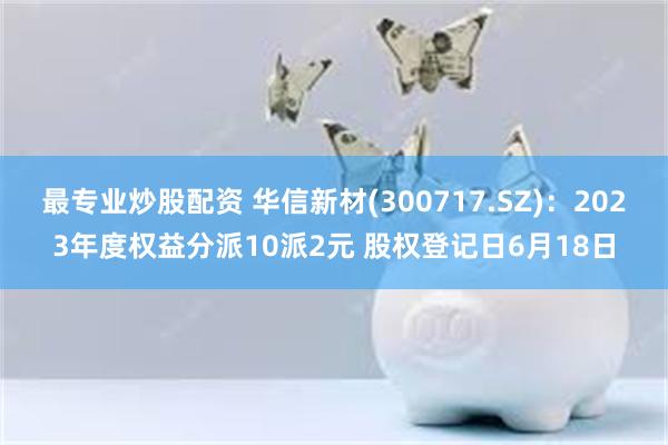 最专业炒股配资 华信新材(300717.SZ)：2023年度权益分派10派2元 股权登记日6月18日