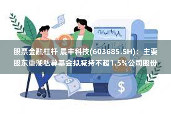 股票金融杠杆 晨丰科技(603685.SH)：主要股东重湖私募基金拟减持不超1.5%公司股份