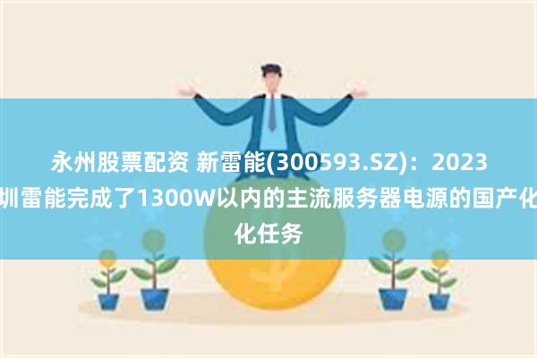 永州股票配资 新雷能(300593.SZ)：2023年深圳雷能完成了1300W以内的主流服务器电源的国产化任务