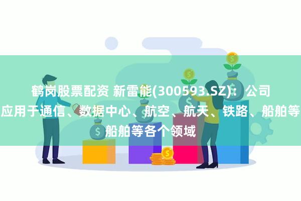 鹤岗股票配资 新雷能(300593.SZ)：公司产品广泛应用于通信、数据中心、航空、航天、铁路、船舶等各个领域