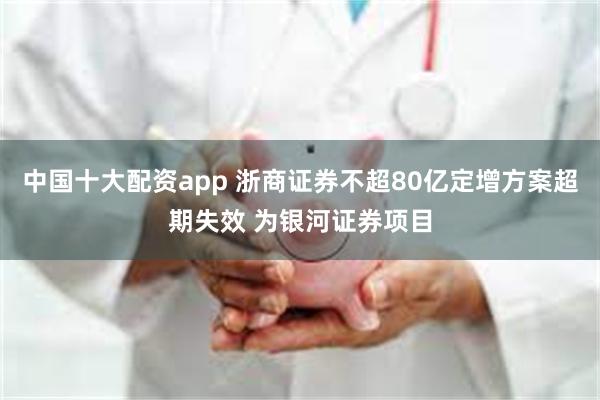 中国十大配资app 浙商证券不超80亿定增方案超期失效 为银河证券项目