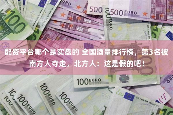 配资平台哪个是实盘的 全国酒量排行榜，第3名被南方人夺走，北方人：这是假的吧！