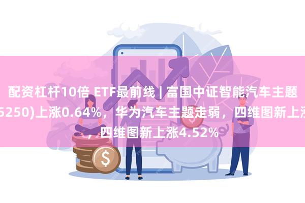 配资杠杆10倍 ETF最前线 | 富国中证智能汽车主题ETF(515250)上涨0.64%，华为汽车主题走弱，四维图新上涨4.52%