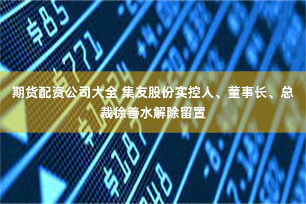 期货配资公司大全 集友股份实控人、董事长、总裁徐善水解除留置