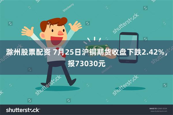 滁州股票配资 7月25日沪铜期货收盘下跌2.42%，报73030元