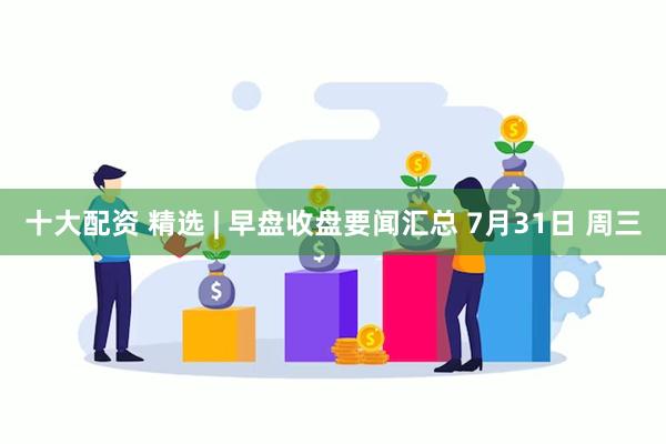 十大配资 精选 | 早盘收盘要闻汇总 7月31日 周三