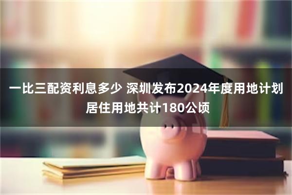 一比三配资利息多少 深圳发布2024年度用地计划 居住用地共计180公顷