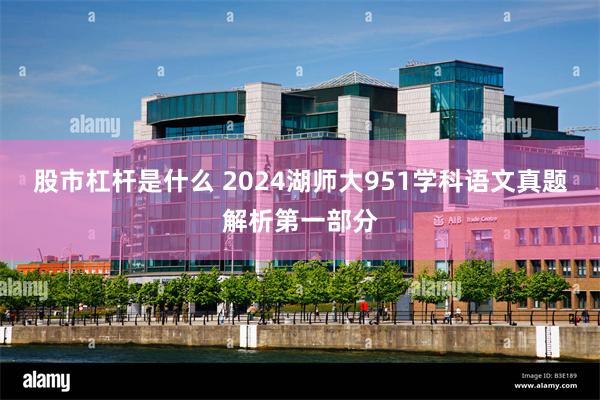 股市杠杆是什么 2024湖师大951学科语文真题解析第一部分