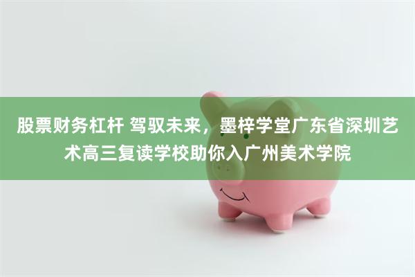 股票财务杠杆 驾驭未来，墨梓学堂广东省深圳艺术高三复读学校助你入广州美术学院