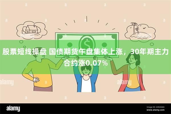 股票短线操盘 国债期货午盘集体上涨，30年期主力合约涨0.07%