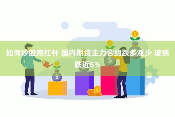 如何炒股用杠杆 国内期货主力合约跌多涨少 玻璃跌近5%