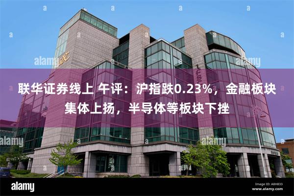 联华证券线上 午评：沪指跌0.23%，金融板块集体上扬，半导体等板块下挫