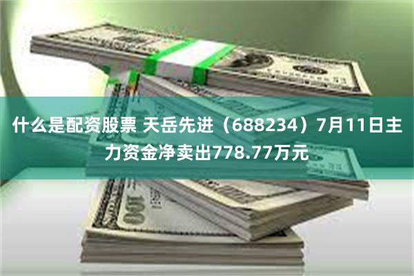 什么是配资股票 天岳先进（688234）7月11日主力资金净卖出778.77万元