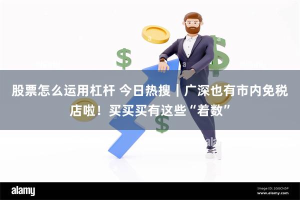 股票怎么运用杠杆 今日热搜｜广深也有市内免税店啦！买买买有这些“着数”