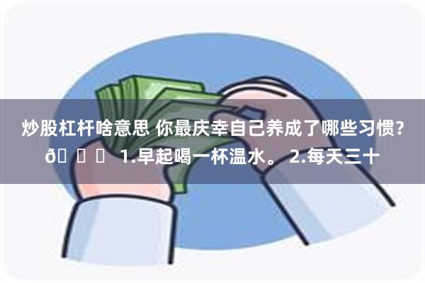 炒股杠杆啥意思 你最庆幸自己养成了哪些习惯？👍 1.早起喝一杯温水。 2.每天三十