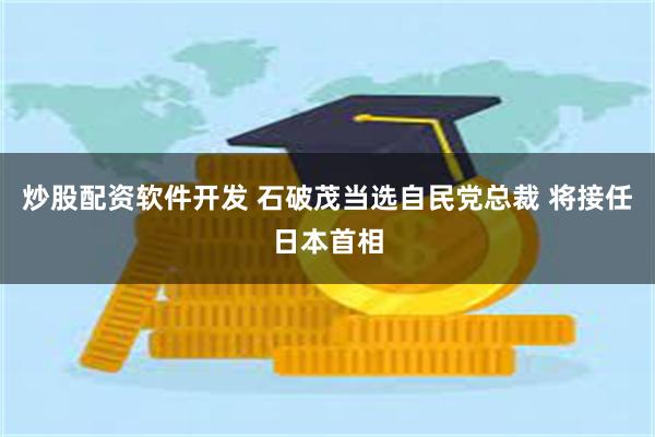 炒股配资软件开发 石破茂当选自民党总裁 将接任日本首相