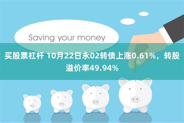 买股票杠杆 10月22日永02转债上涨0.61%，转股溢价率49.94%