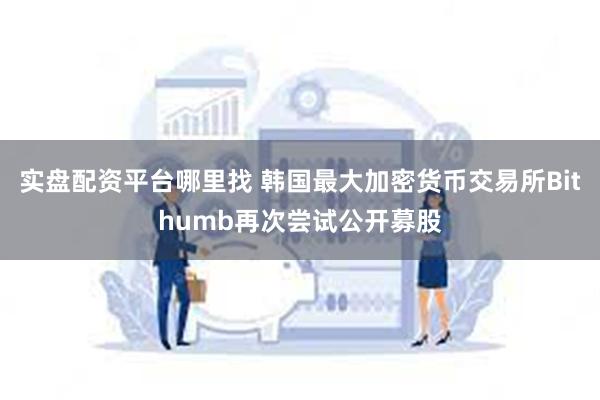 实盘配资平台哪里找 韩国最大加密货币交易所Bithumb再次尝试公开募股