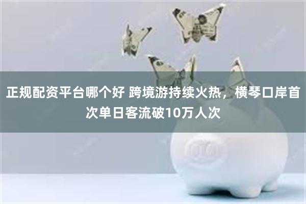 正规配资平台哪个好 跨境游持续火热，横琴口岸首次单日客流破10万人次