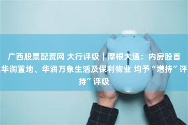 广西股票配资网 大行评级｜摩根大通：内房股首选华润置地、华润万象生活及保利物业 均予“增持”评级