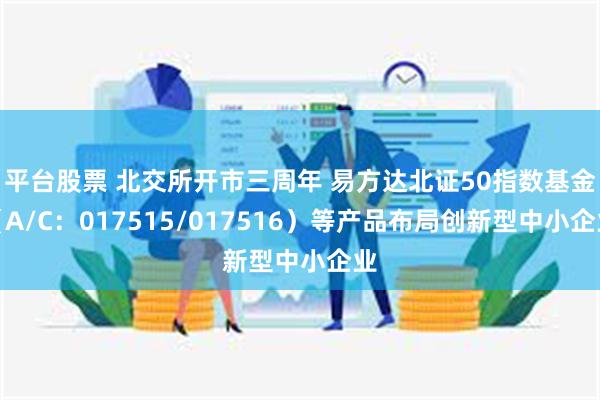 平台股票 北交所开市三周年 易方达北证50指数基金（A/C：017515/017516）等产品布局创新型中小企业