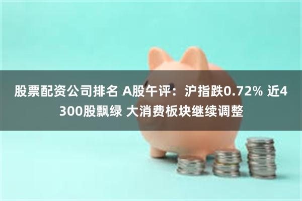 股票配资公司排名 A股午评：沪指跌0.72% 近4300股飘绿 大消费板块继续调整