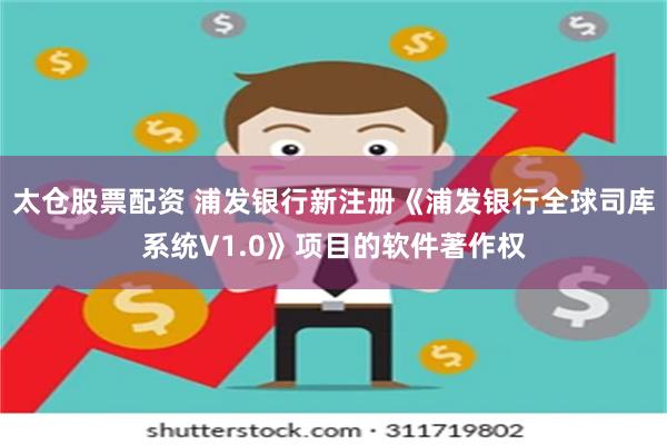 太仓股票配资 浦发银行新注册《浦发银行全球司库系统V1.0》项目的软件著作权