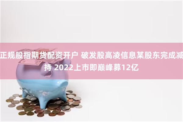 正规股指期货配资开户 破发股高凌信息某股东完成减持 2022上市即巅峰募12亿