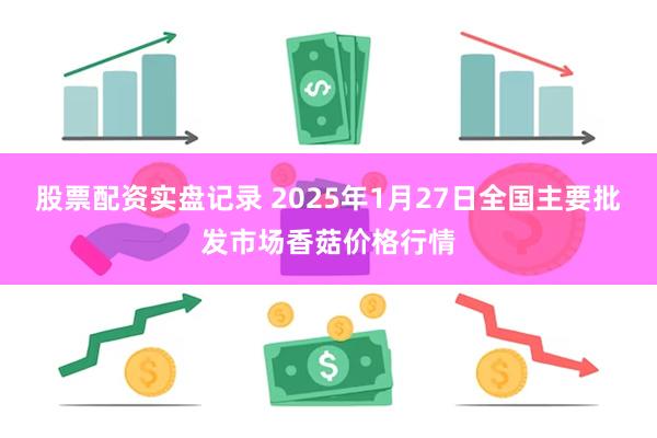 股票配资实盘记录 2025年1月27日全国主要批发市场香菇价格行情