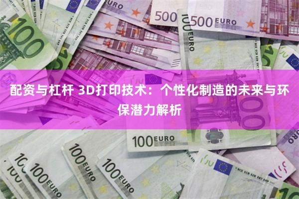 配资与杠杆 3D打印技术：个性化制造的未来与环保潜力解析