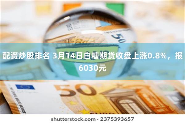 配资炒股排名 3月14日白糖期货收盘上涨0.8%，报6030元