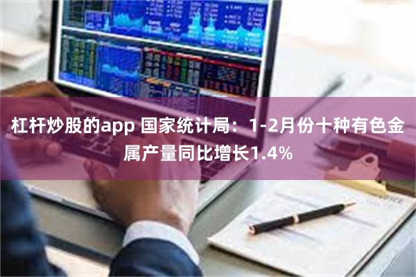 杠杆炒股的app 国家统计局：1-2月份十种有色金属产量同比增长1.4%