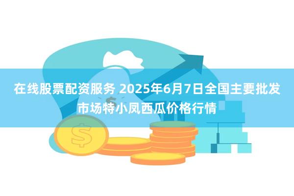 在线股票配资服务 2025年6月7日全国主要批发市场特小凤西瓜价格行情