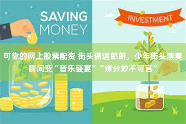 可靠的网上股票配资 街头偶遇郎朗，少年街头演奏瞬间变“音乐盛宴”“缘分妙不可言”