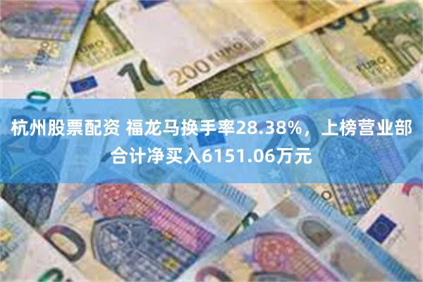 杭州股票配资 福龙马换手率28.38%，上榜营业部合计净买入6151.06万元